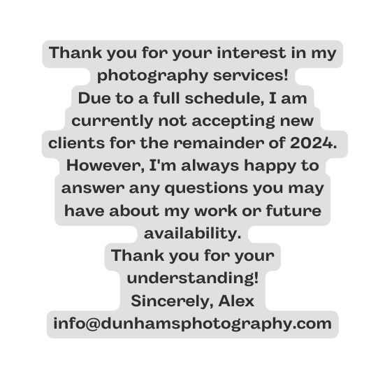Thank you for your interest in my photography services Due to a full schedule I am currently not accepting new clients for the remainder of 2024 However I m always happy to answer any questions you may have about my work or future availability Thank you for your understanding Sincerely Alex info dunhamsphotography com